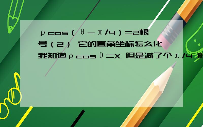 ρcos（θ-π/4）=2根号（2） 它的直角坐标怎么化我知道ρcosθ=X 但是减了个π/4 就不知道怎么弄了.