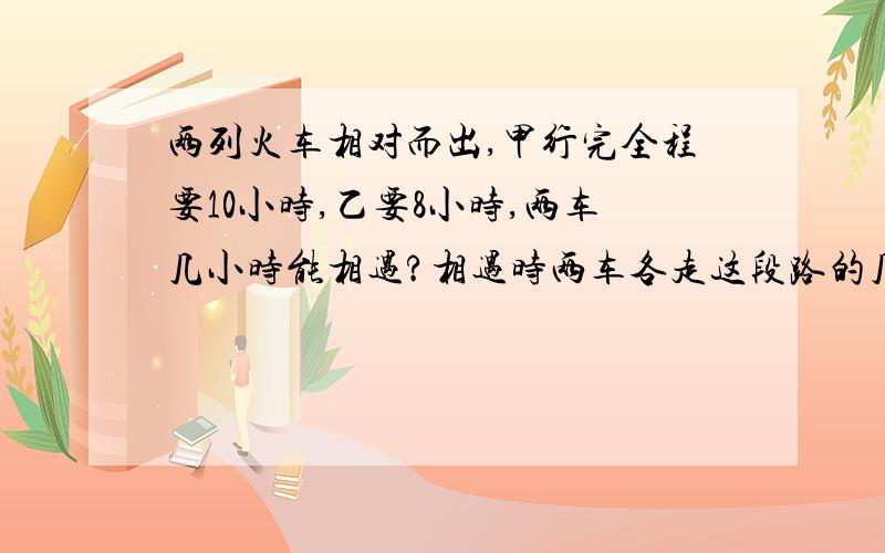 两列火车相对而出,甲行完全程要10小时,乙要8小时,两车几小时能相遇?相遇时两车各走这段路的几分之几?把过程告诉我,谢谢