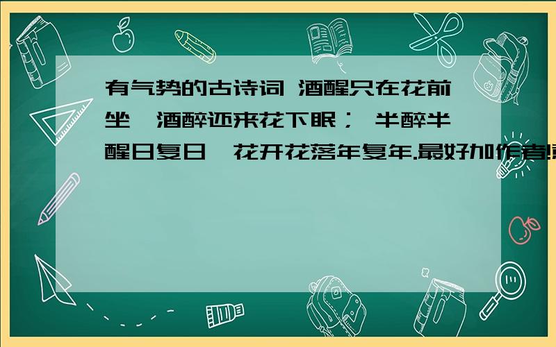 有气势的古诗词 酒醒只在花前坐,酒醉还来花下眠； 半醉半醒日复日,花开花落年复年.最好加作者!意思!例句：