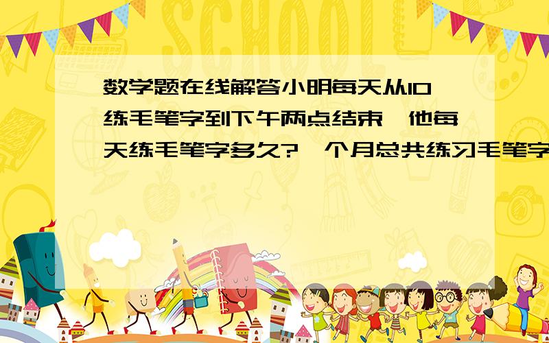 数学题在线解答小明每天从10练毛笔字到下午两点结束,他每天练毛笔字多久?一个月总共练习毛笔字多久?用2种方法解答