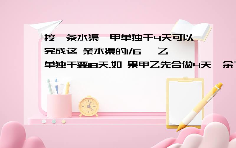 挖一条水渠,甲单独干4天可以完成这 条水渠的1/6 ,乙单独干要18天.如 果甲乙先合做4天,余下的由乙接着干,那么乙队共挖几天?要算式,