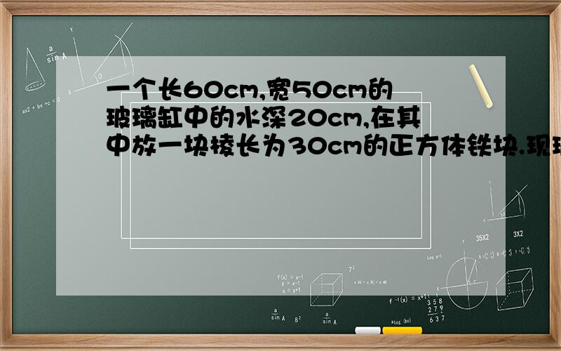 一个长60cm,宽50cm的玻璃缸中的水深20cm,在其中放一块棱长为30cm的正方体铁块.现玻璃钢中的水面高多少?