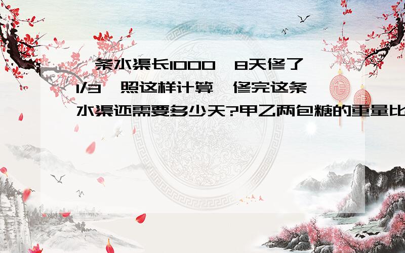 一条水渠长1000,8天修了1/3,照这样计算,修完这条水渠还需要多少天?甲乙两包糖的重量比为4:1,如果从甲包取出10克放入乙包后,甲乙两包糖的重量比变为7：3,.两包糖原来的重量各是多少克?一根