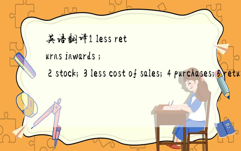 英语翻译1 less returns inwards ; 2 stock; 3 less cost of sales; 4 purchases;5 returns inwards ; 6 out inwards;7 purchases return; 8 available stock; 9 current liabilities;10 cash ;11 bank over draft ;12 creditors;13 debtors;14 net sale