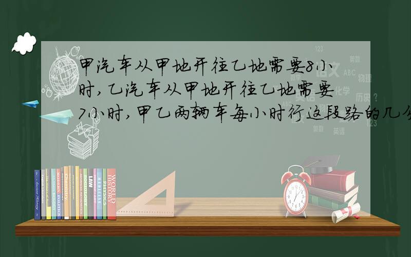 甲汽车从甲地开往乙地需要8小时,乙汽车从甲地开往乙地需要7小时,甲乙两辆车每小时行这段路的几分之几?