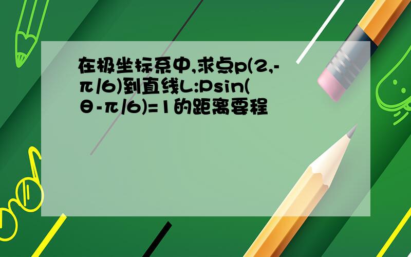 在极坐标系中,求点p(2,-π/6)到直线L:Psin(θ-π/6)=1的距离要程