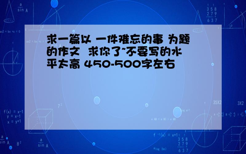 求一篇以 一件难忘的事 为题的作文  求你了~不要写的水平太高 450-500字左右