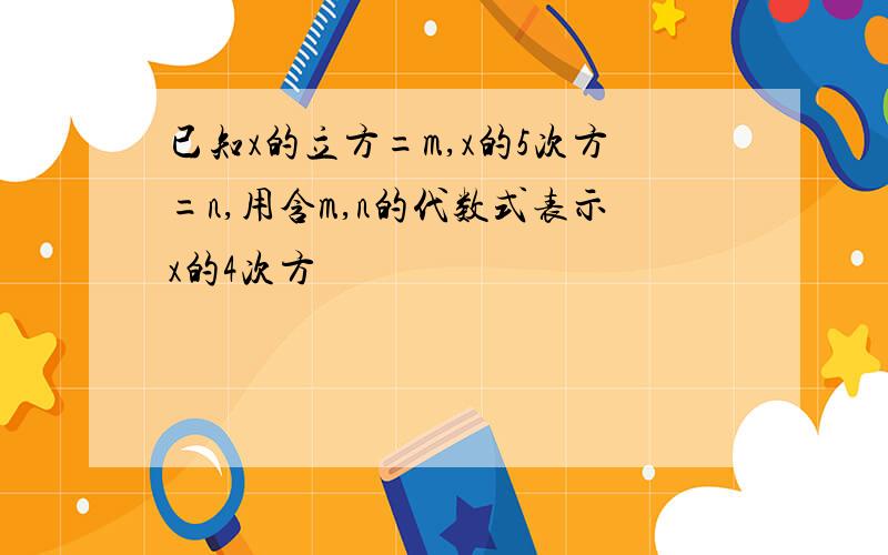 已知x的立方=m,x的5次方=n,用含m,n的代数式表示x的4次方