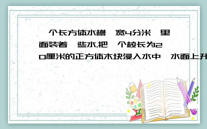 一个长方体水槽,宽4分米,里面装着一些水.把一个棱长为20厘米的正方体木块浸入水中,水面上升几厘米