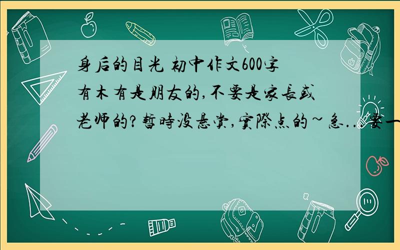 身后的目光 初中作文600字有木有是朋友的,不要是家长或老师的?暂时没悬赏,实际点的~急...要一篇范文~