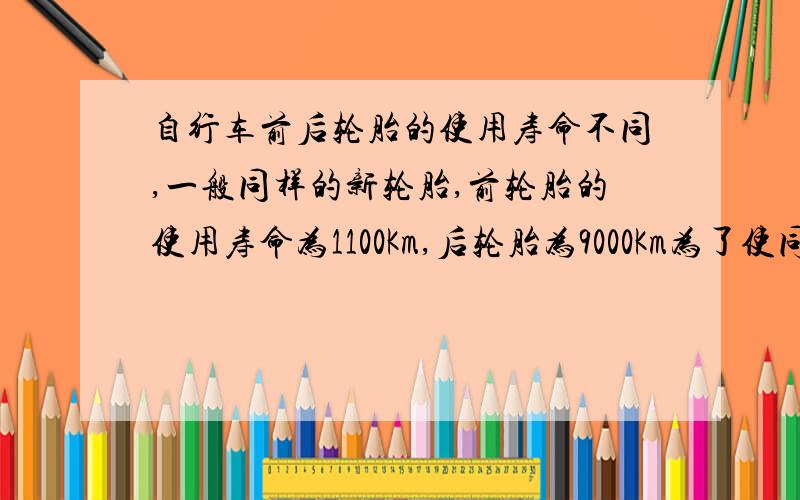 自行车前后轮胎的使用寿命不同,一般同样的新轮胎,前轮胎的使用寿命为1100Km,后轮胎为9000Km为了使同时购买的前后轮胎同时报废,且使用时间尽可能长,一般使用一段时间后将前后轮胎互换,应