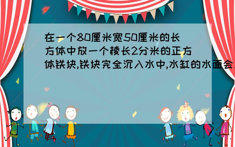 在一个80厘米宽50厘米的长方体中放一个棱长2分米的正方体铁块,铁块完全沉入水中,水缸的水面会上升多少