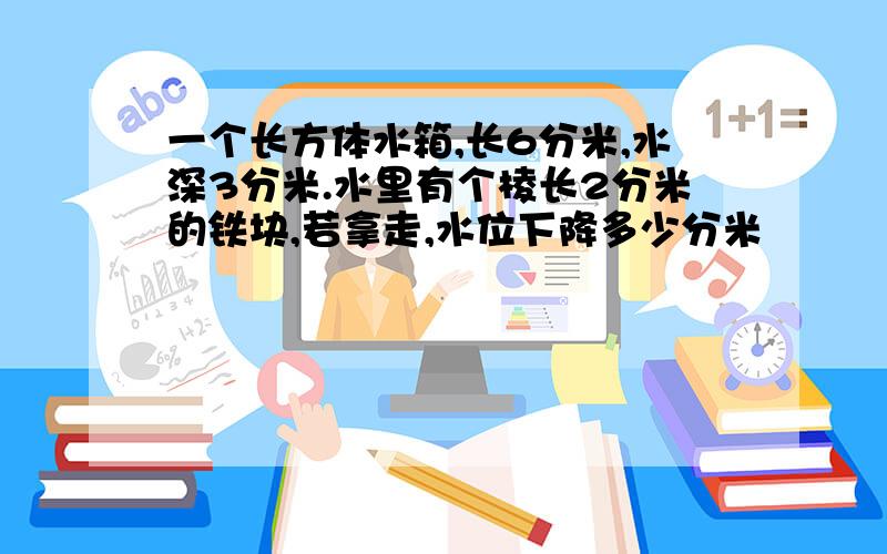 一个长方体水箱,长6分米,水深3分米.水里有个棱长2分米的铁块,若拿走,水位下降多少分米