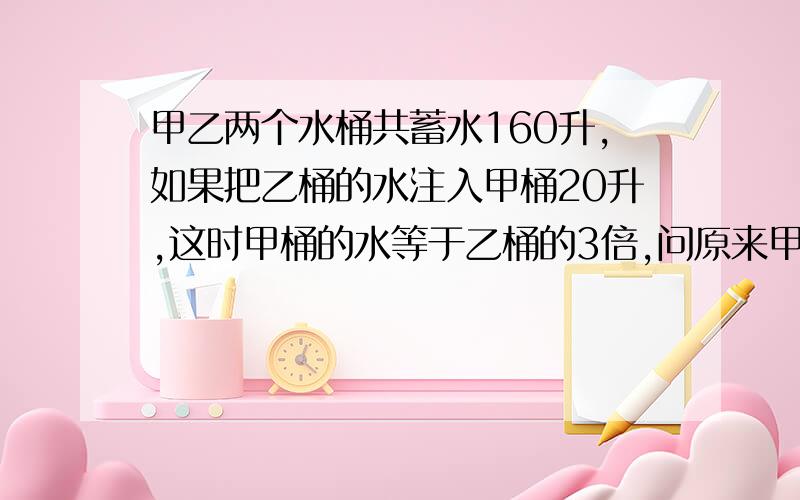 甲乙两个水桶共蓄水160升,如果把乙桶的水注入甲桶20升,这时甲桶的水等于乙桶的3倍,问原来甲乙各有多少升水不能用XY来解答.请用算式来解答此题.