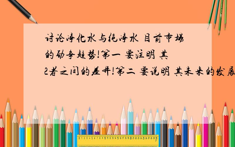 讨论净化水与纯净水 目前市场的劲争趋势!第一 要注明 其2者之间的差异!第二 要说明 其未来的发展!第三 如何向消费群体推销净水设备,所取的定位在哪!