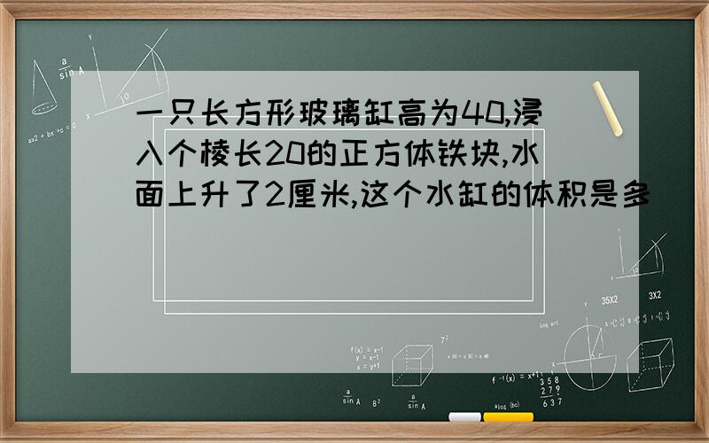 一只长方形玻璃缸高为40,浸入个棱长20的正方体铁块,水面上升了2厘米,这个水缸的体积是多