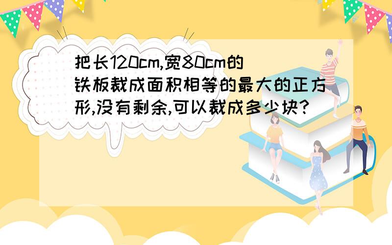 把长120cm,宽80cm的铁板裁成面积相等的最大的正方形,没有剩余,可以裁成多少块?