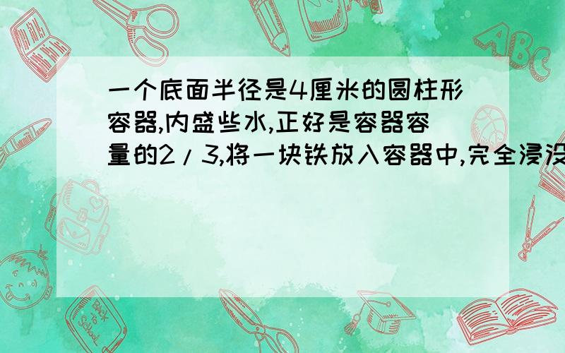 一个底面半径是4厘米的圆柱形容器,内盛些水,正好是容器容量的2/3,将一块铁放入容器中,完全浸没水中这时,水面上升10厘米,刚好与容器口平齐,求容器容积