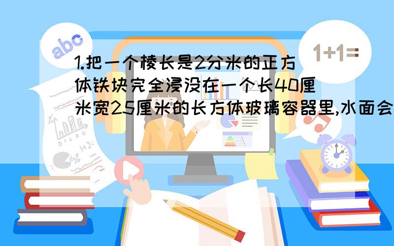 1.把一个棱长是2分米的正方体铁块完全浸没在一个长40厘米宽25厘米的长方体玻璃容器里,水面会升高多少分米2.一个修路队用3200立方米石子铺一条长2000米、宽8米的马路,石子可以铺成（）分