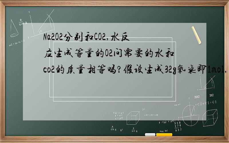 Na2O2分别和CO2,水反应生成等量的O2问需要的水和co2的质量相等吗?假设生成32g氧气即1mol,需要水2mol即2*18=36g 或需要co2,2mol即2*44=88g,所以不相等.可是答案给的是相等,我哪里错了!