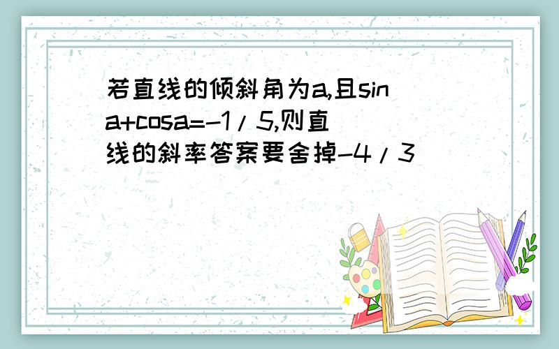 若直线的倾斜角为a,且sina+cosa=-1/5,则直线的斜率答案要舍掉-4/3