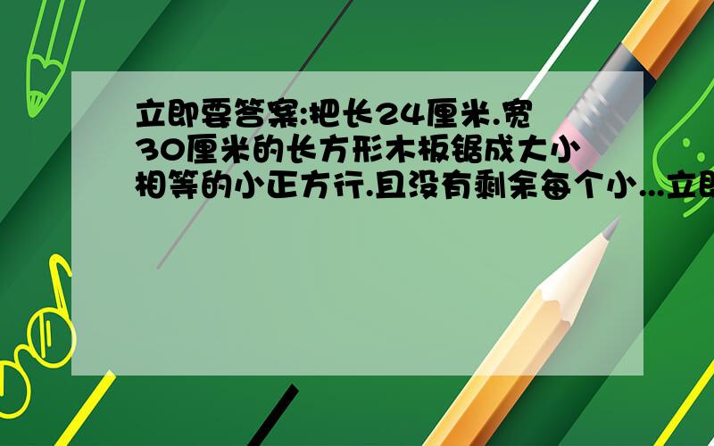 立即要答案:把长24厘米.宽30厘米的长方形木板锯成大小相等的小正方行.且没有剩余每个小...立即要答案:把长24厘米.宽30厘米的长方形木板锯成大小相等的小正方行.且没有剩余每个小正方形