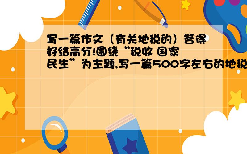 写一篇作文（有关地税的）答得好给高分!围绕“税收 国家 民生”为主题,写一篇500字左右的地税征文