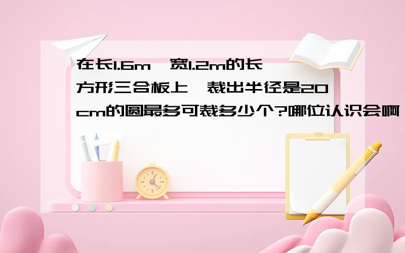 在长1.6m,宽1.2m的长方形三合板上,裁出半径是20cm的圆最多可裁多少个?哪位认识会啊 急用!