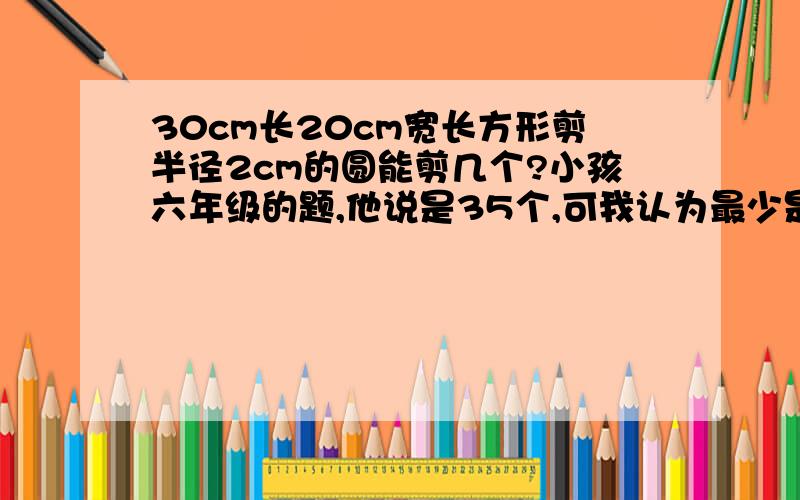 30cm长20cm宽长方形剪半径2cm的圆能剪几个?小孩六年级的题,他说是35个,可我认为最少是36个,谁对?