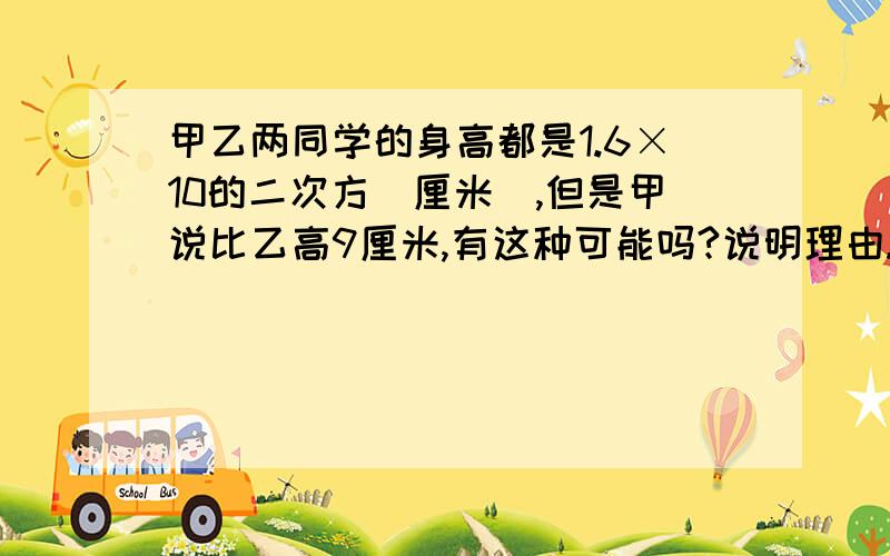 甲乙两同学的身高都是1.6×10的二次方(厘米),但是甲说比乙高9厘米,有这种可能吗?说明理由.