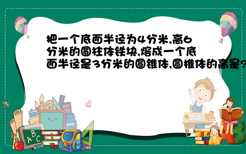 把一个底面半径为4分米,高6分米的圆柱体铁块,熔成一个底面半径是3分米的圆锥体,圆椎体的高是?分米