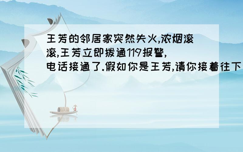 王芳的邻居家突然失火,浓烟滚滚,王芳立即拨通119报警,电话接通了.假如你是王芳,请你接着往下说.