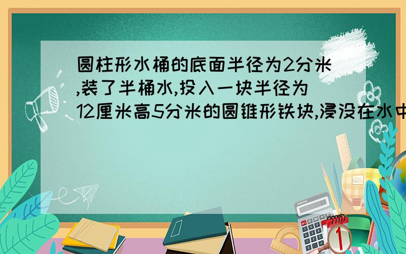 圆柱形水桶的底面半径为2分米,装了半桶水,投入一块半径为12厘米高5分米的圆锥形铁块,浸没在水中后,水面升高多少分米