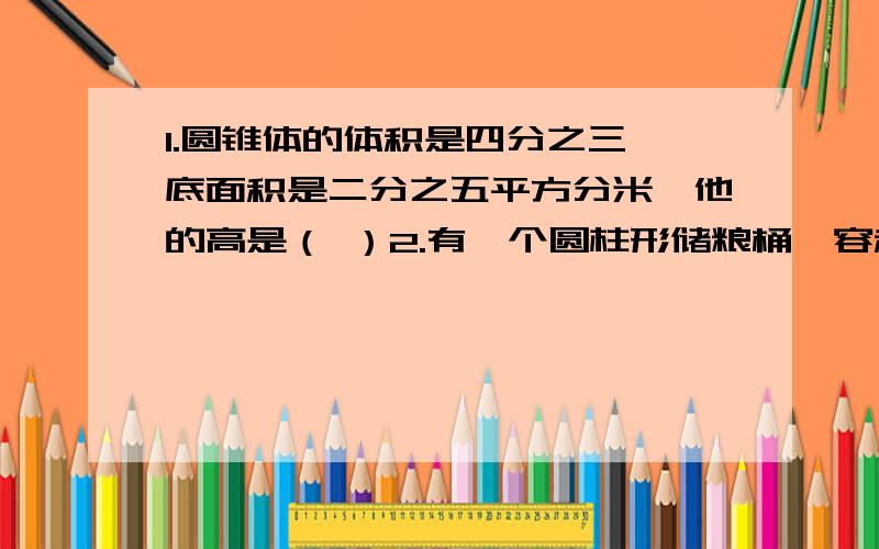 1.圆锥体的体积是四分之三,底面积是二分之五平方分米,他的高是（ ）2.有一个圆柱形储粮桶,容积是3.14立方米,桶升2米,把这个桶装满稻谷后再在上面把稻谷堆成一个高0.3米的圆锥.这个储粮桶