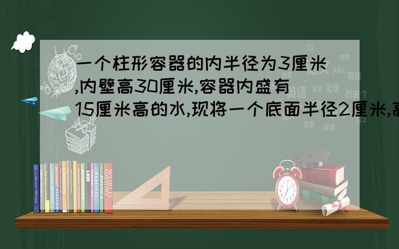 一个柱形容器的内半径为3厘米,内壁高30厘米,容器内盛有15厘米高的水,现将一个底面半径2厘米,高18厘米的金属圆柱竖直放入容器内,水升高几厘米?