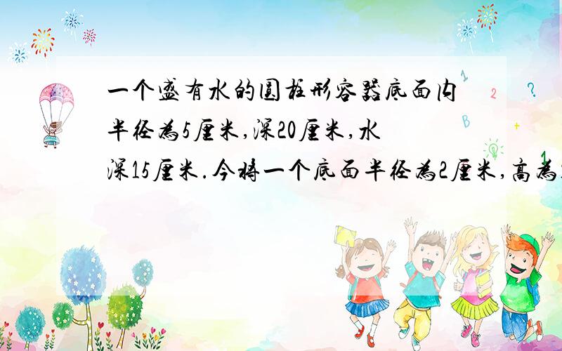 一个盛有水的圆柱形容器底面内半径为5厘米,深20厘米,水深15厘米.今将一个底面半径为2厘米,高为18厘米的一个盛有水的圆柱形容器底面内半径为5厘米,深20厘米,水深15厘米.今将一个底面半径