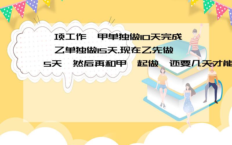 一项工作,甲单独做10天完成,乙单独做15天.现在乙先做5天,然后再和甲一起做,还要几天才能完成?带讲解