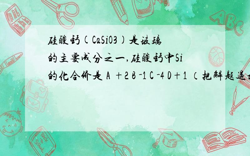 硅酸钙(CaSiO3)是玻璃的主要成分之一,硅酸钙中Si的化合价是 A +2 B -1 C -4 D+1 （把解题过程写一下）