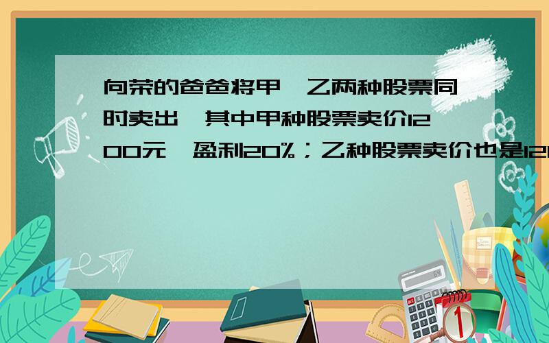 向荣的爸爸将甲、乙两种股票同时卖出,其中甲种股票卖价1200元,盈利20%；乙种股票卖价也是1200元,亏损25%.请你帮助向荣爸爸计算一下这两种股票合计是盈是亏,并说明理由.