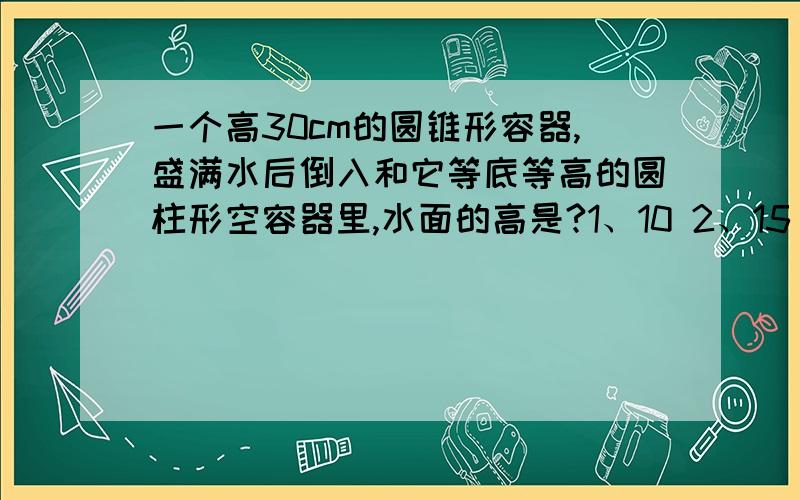 一个高30cm的圆锥形容器,盛满水后倒入和它等底等高的圆柱形空容器里,水面的高是?1、10 2、15 3、30