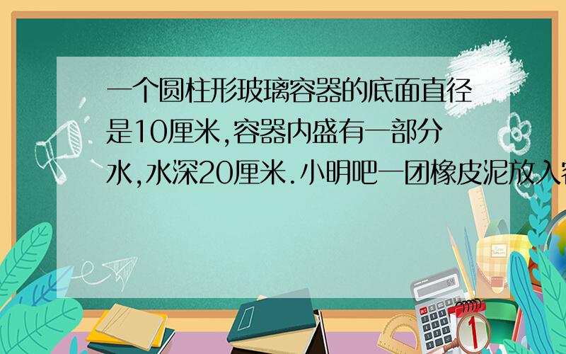 一个圆柱形玻璃容器的底面直径是10厘米,容器内盛有一部分水,水深20厘米.小明吧一团橡皮泥放入容器内（完全浸没在水中）,水面上升了3厘米.这块橡皮泥的体积是多少立方厘米?