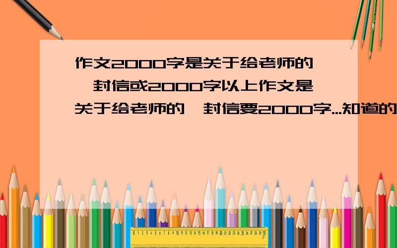 作文2000字是关于给老师的一封信或2000字以上作文是关于给老师的一封信要2000字...知道的速度点.是关于给老师的一封信