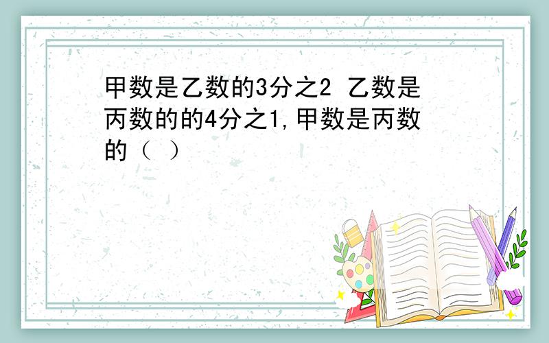 甲数是乙数的3分之2 乙数是丙数的的4分之1,甲数是丙数的（ ）