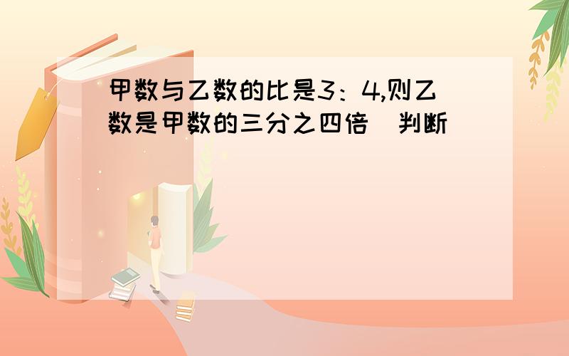 甲数与乙数的比是3：4,则乙数是甲数的三分之四倍（判断）