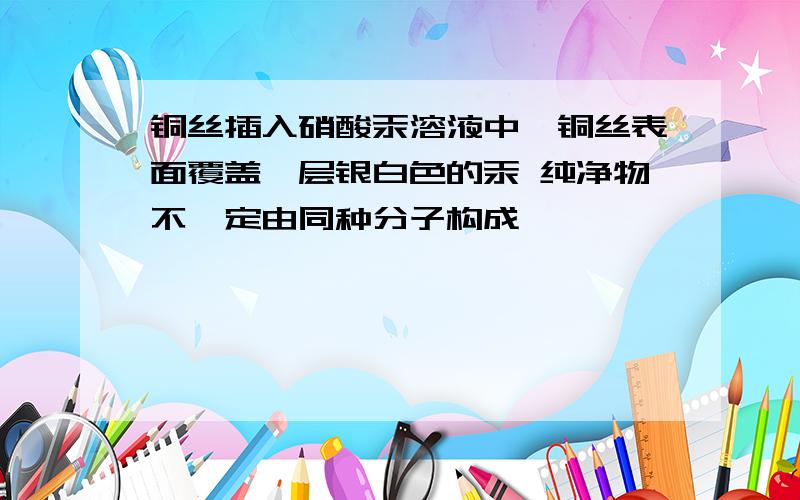 铜丝插入硝酸汞溶液中,铜丝表面覆盖一层银白色的汞 纯净物不一定由同种分子构成