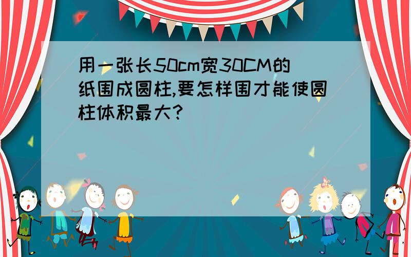 用一张长50cm宽30CM的纸围成圆柱,要怎样围才能使圆柱体积最大?