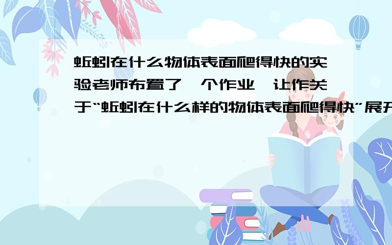 蚯蚓在什么物体表面爬得快的实验老师布置了一个作业,让作关于“蚯蚓在什么样的物体表面爬得快”展开实验,请按照 提出问题、作出假设、制定计划、、准备材料、实验步骤、得出结论、