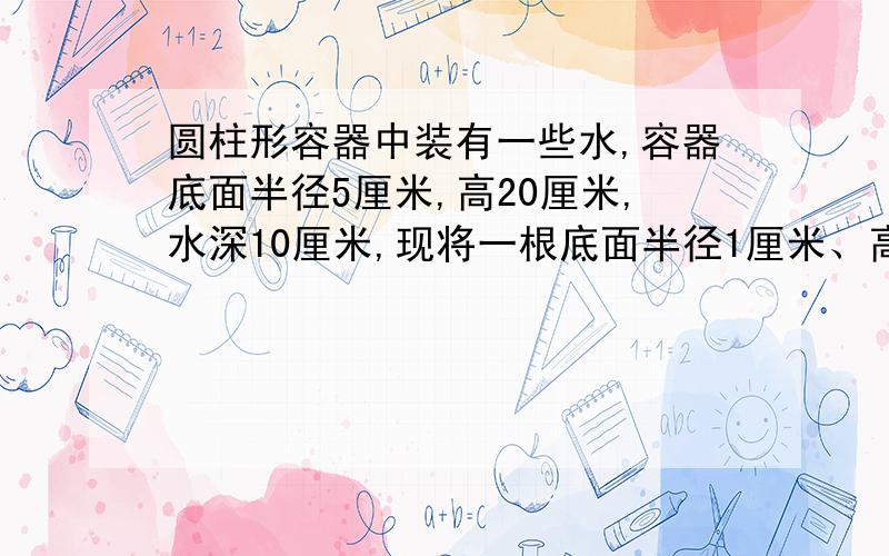 圆柱形容器中装有一些水,容器底面半径5厘米,高20厘米,水深10厘米,现将一根底面半径1厘米、高25厘米的圆柱形铁棒垂直插入容器,使铁棒底面与容器底面接触,这时水深多少厘米?好像除不尽呀