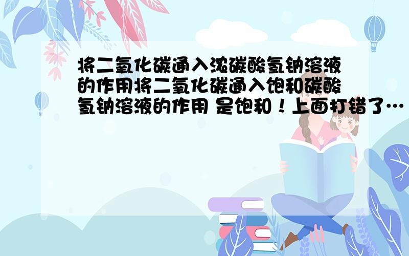 将二氧化碳通入浓碳酸氢钠溶液的作用将二氧化碳通入饱和碳酸氢钠溶液的作用 是饱和！上面打错了…