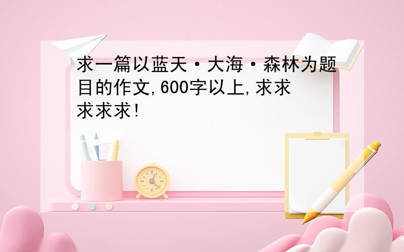 求一篇以蓝天·大海·森林为题目的作文,600字以上,求求求求求!